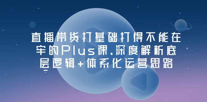 （3122期）直播带货打基础打得不能在牢的Plus课，深度解析底层逻辑+体系化运营思路插图